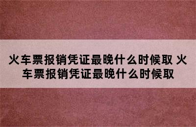 火车票报销凭证最晚什么时候取 火车票报销凭证最晚什么时候取